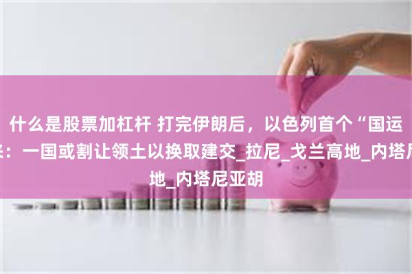 什么是股票加杠杆 打完伊朗后，以色列首个“国运”要来：一国或割让领土以换取建交_拉尼_戈兰高地_内塔尼亚胡