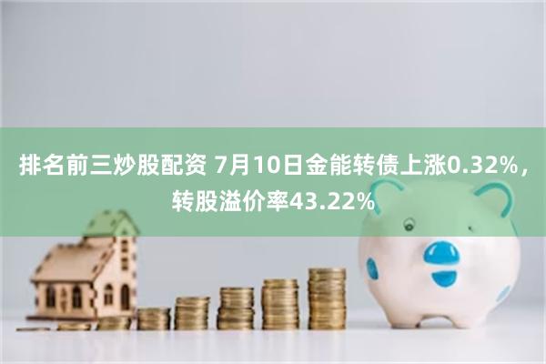 排名前三炒股配资 7月10日金能转债上涨0.32%，转股溢价率43.22%