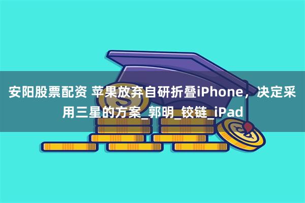 安阳股票配资 苹果放弃自研折叠iPhone，决定采用三星的方案_郭明_铰链_iPad