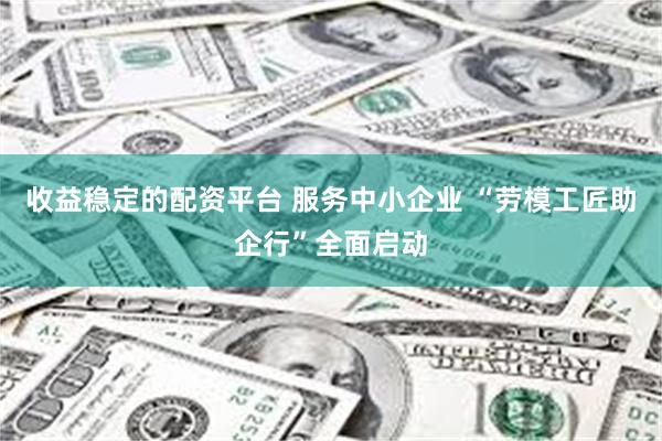 收益稳定的配资平台 服务中小企业 “劳模工匠助企行”全面启动