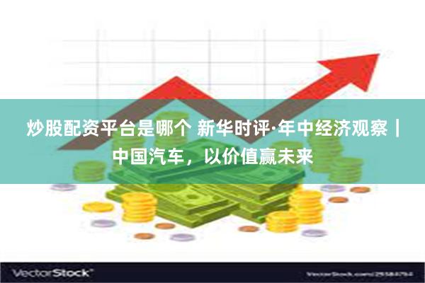 炒股配资平台是哪个 新华时评·年中经济观察｜中国汽车，以价值赢未来