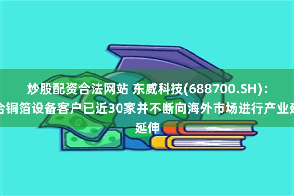 炒股配资合法网站 东威科技(688700.SH)：复合铜箔设备客户已近30家并不断向海外市场进行产业延伸