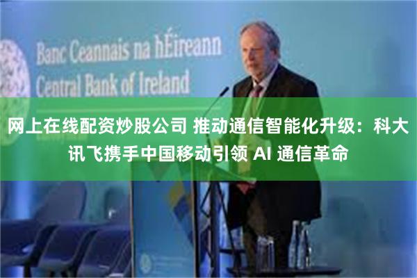 网上在线配资炒股公司 推动通信智能化升级：科大讯飞携手中国移动引领 AI 通信革命