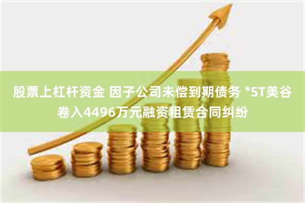 股票上杠杆资金 因子公司未偿到期债务 *ST美谷卷入4496万元融资租赁合同纠纷