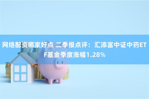 网络配资哪家好点 二季报点评：汇添富中证中药ETF基金季度涨幅1.28%