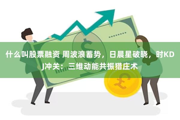 什么叫股票融资 周波浪蓄势，日晨星破晓，时KDJ冲关：三维动能共振猎庄术