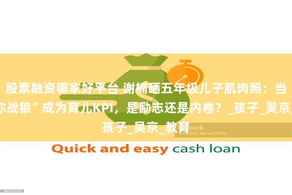股票融资哪家好平台 谢楠晒五年级儿子肌肉照：当“迷你战狼”成为育儿KPI，是励志还是内卷？_孩子_吴京_教育