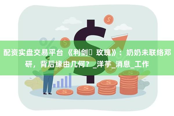 配资实盘交易平台 《利剑・玫瑰》：奶奶未联络邓研，背后缘由几何？_洋芋_消息_工作