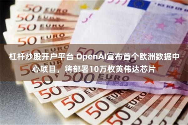 杠杆炒股开户平台 OpenAI宣布首个欧洲数据中心项目，将部署10万枚英伟达芯片