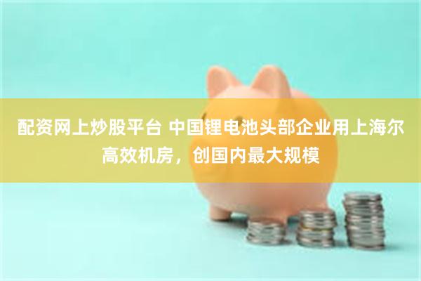 配资网上炒股平台 中国锂电池头部企业用上海尔高效机房，创国内最大规模