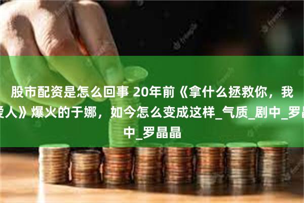 股市配资是怎么回事 20年前《拿什么拯救你，我的爱人》爆火的于娜，如今怎么变成这样_气质_剧中_罗晶晶