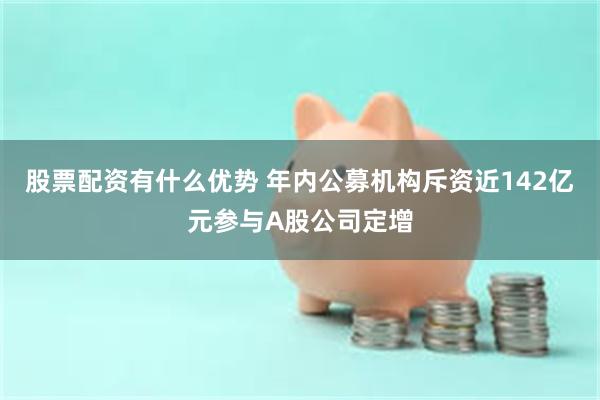 股票配资有什么优势 年内公募机构斥资近142亿元参与A股公司定增