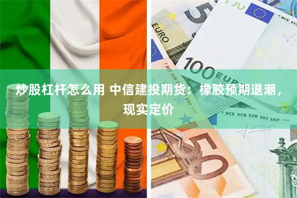 炒股杠杆怎么用 中信建投期货：橡胶预期退潮，现实定价