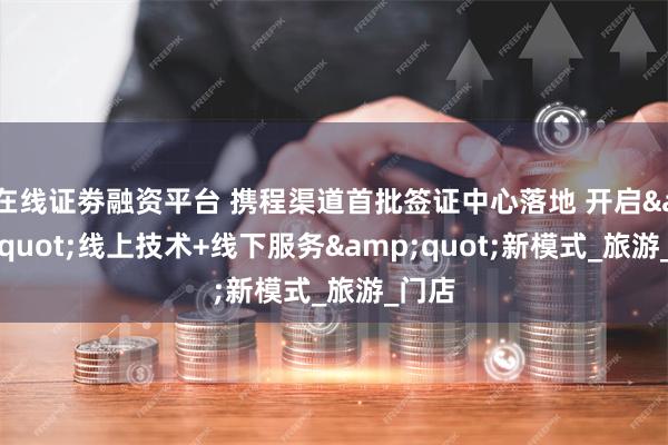 在线证劵融资平台 携程渠道首批签证中心落地 开启&quot;线上技术+线下服务&quot;新模式_旅游_门店
