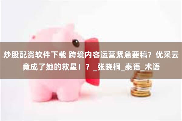 炒股配资软件下载 跨境内容运营紧急要稿？优采云竟成了她的救星！？_张晓桐_泰语_术语