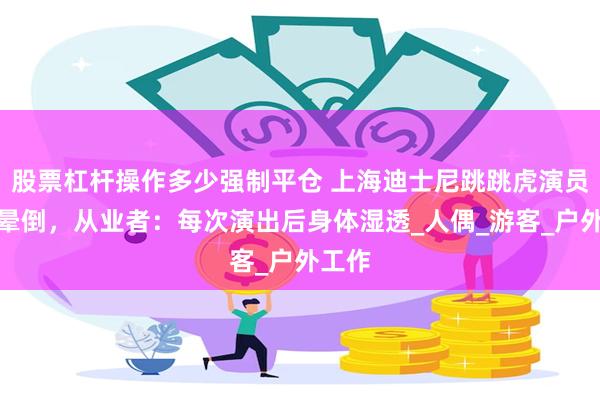 股票杠杆操作多少强制平仓 上海迪士尼跳跳虎演员中暑晕倒，从业者：每次演出后身体湿透_人偶_游客_户外工作