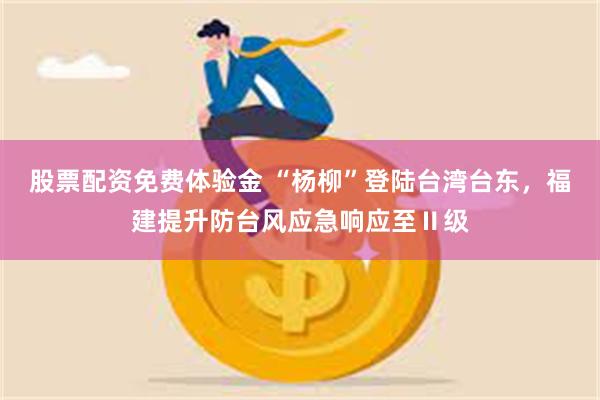 股票配资免费体验金 “杨柳”登陆台湾台东，福建提升防台风应急响应至Ⅱ级