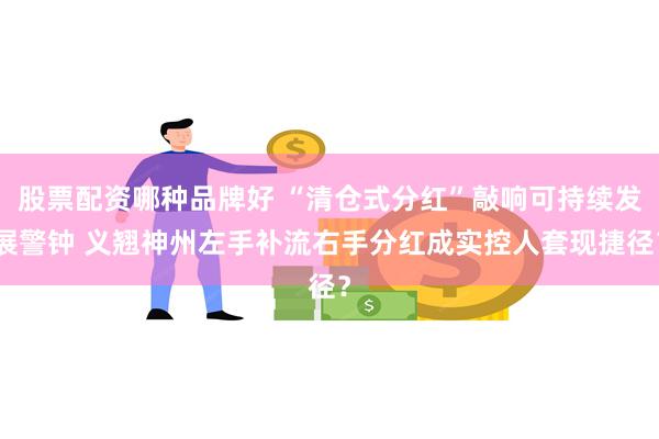 股票配资哪种品牌好 “清仓式分红”敲响可持续发展警钟 义翘神州左手补流右手分红成实控人套现捷径？
