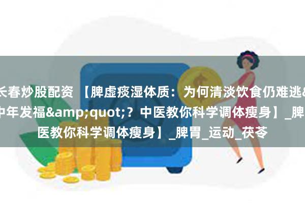 长春炒股配资 【脾虚痰湿体质：为何清淡饮食仍难逃&quot;中年发福&quot;？中医教你科学调体瘦身】_脾胃_运动_茯苓