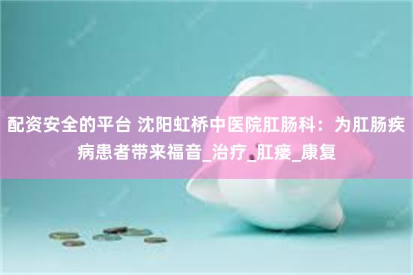 配资安全的平台 沈阳虹桥中医院肛肠科：为肛肠疾病患者带来福音_治疗_肛瘘_康复