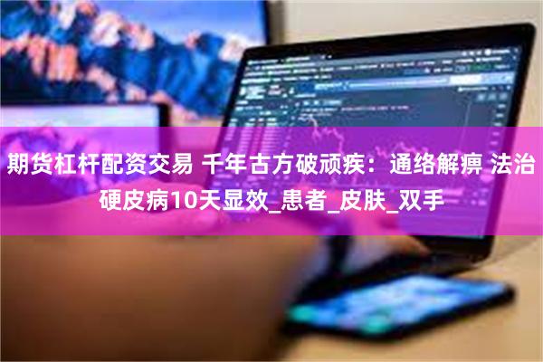 期货杠杆配资交易 千年古方破顽疾：通络解痹 法治硬皮病10天显效_患者_皮肤_双手