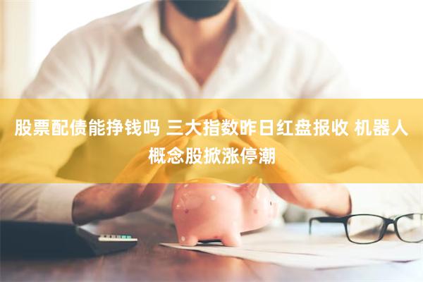 股票配债能挣钱吗 三大指数昨日红盘报收 机器人概念股掀涨停潮