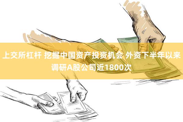 上交所杠杆 挖掘中国资产投资机会 外资下半年以来调研A股公司近1800次