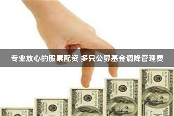 专业放心的股票配资 多只公募基金调降管理费