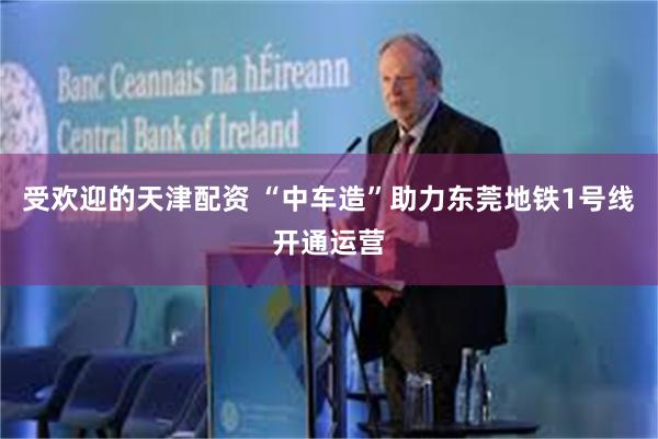 受欢迎的天津配资 “中车造”助力东莞地铁1号线开通运营