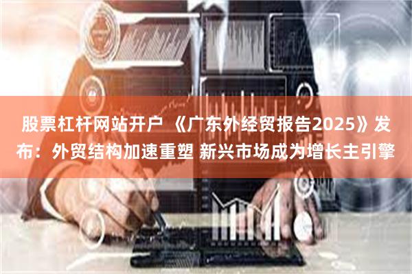 股票杠杆网站开户 《广东外经贸报告2025》发布：外贸结构加速重塑 新兴市场成为增长主引擎