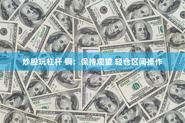 炒股玩杠杆 铜：保持观望 轻仓区间操作