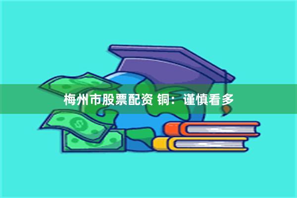 梅州市股票配资 铜：谨慎看多