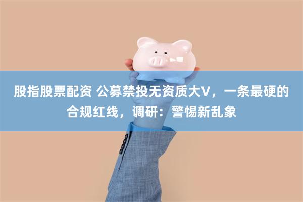 股指股票配资 公募禁投无资质大V，一条最硬的合规红线，调研：警惕新乱象