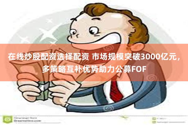 在线炒股配资选择配资 市场规模突破3000亿元，多策略互补优势助力公募FOF