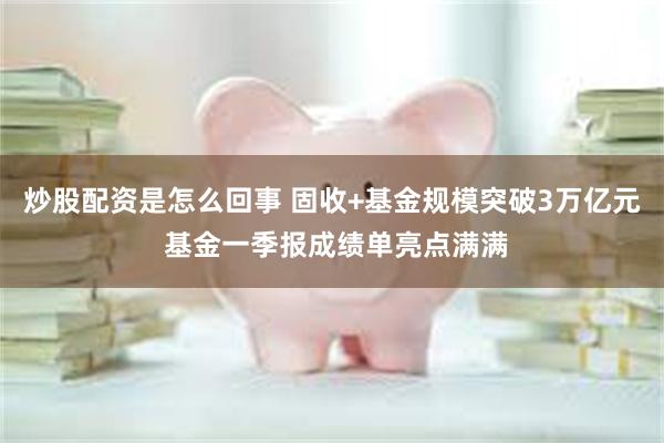 炒股配资是怎么回事 固收+基金规模突破3万亿元 基金一季报成绩单亮点满满