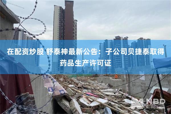 在配资炒股 舒泰神最新公告:子公司贝捷泰取得药品生产许可证