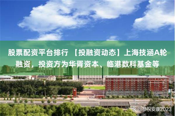 股票配资平台排行 【投融资动态】上海技涵A轮融资，投资方为华胥资本、临港数科基金等