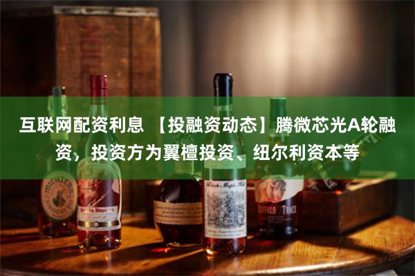 互联网配资利息 【投融资动态】腾微芯光A轮融资,投资方为翼檀投资、纽尔利资本等