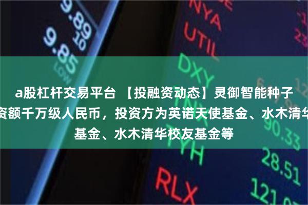 a股杠杆交易平台 【投融资动态】灵御智能种子轮融资,融资额千万级人民币,投资方为英诺天使基金、水木清华校友基金等