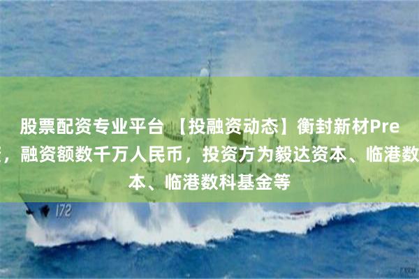 股票配资专业平台 【投融资动态】衡封新材Pre-B轮融资，融资额数千万人民币，投资方为毅达资本、临港数科基金等