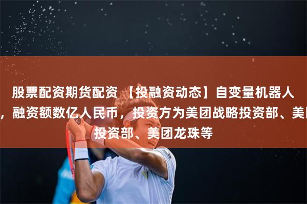 股票配资期货配资 【投融资动态】自变量机器人A轮融资，融资额数亿人民币，投资方为美团战略投资部、美团龙珠等