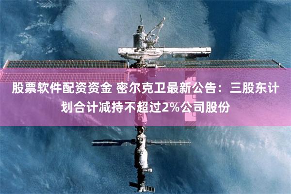 股票软件配资资金 密尔克卫最新公告：三股东计划合计减持不超过2%公司股份