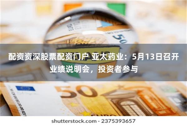 配资资深股票配资门户 亚太药业：5月13日召开业绩说明会，投资者参与