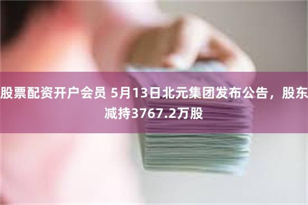 股票配资开户会员 5月13日北元集团发布公告，股东减持3767.2万股