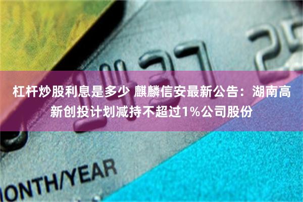 杠杆炒股利息是多少 麒麟信安最新公告：湖南高新创投计划减持不超过1%公司股份