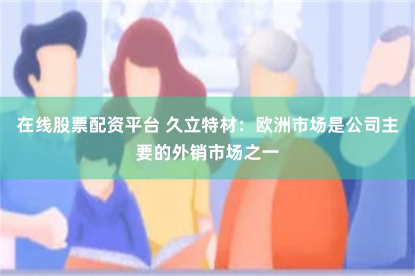 在线股票配资平台 久立特材：欧洲市场是公司主要的外销市场之一
