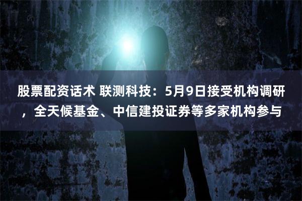 股票配资话术 联测科技：5月9日接受机构调研，全天候基金、中信建投证券等多家机构参与