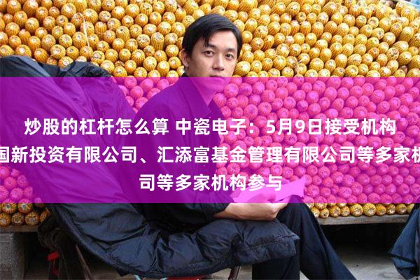 炒股的杠杆怎么算 中瓷电子：5月9日接受机构调研，国新投资有限公司、汇添富基金管理有限公司等多家机构参与