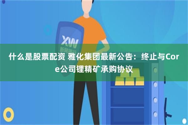 什么是股票配资 雅化集团最新公告：终止与Core公司锂精矿承购协议