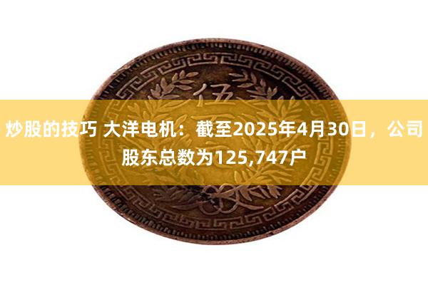 炒股的技巧 大洋电机：截至2025年4月30日，公司股东总数为125,747户